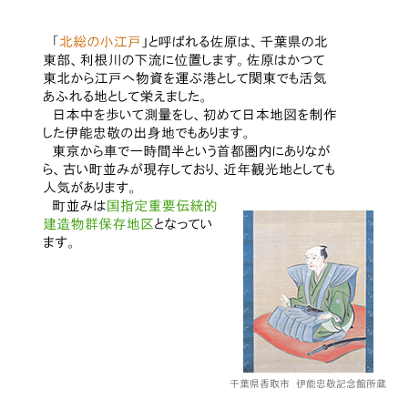 「北総の小江戸」と呼ばれる佐原は、千葉県の北東部、利根川の下流に位置します。日本中を歩いて測量をし、初めて日本地図を制作した伊能忠敬の出身地です。